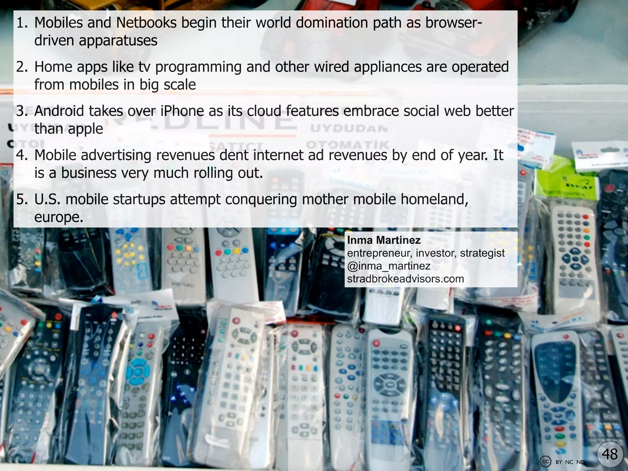 1. Mobiles and Netbooks begin their world domination path as browser-
   driven apparatuses
2. Home apps like tv programming and other wired appliances are operated
   from mobiles in big scale
3. Android takes over iPhone as its cloud features embrace social web better
   than apple
4. Mobile advertising revenues dent internet ad revenues by end of year. It
   is a business very much rolling out.
5. U.S. mobile startups attempt conquering mother mobile homeland,
   europe.
                                                  Inma Martinez
                                                  entrepreneur, investor, strategist
                                                  @inma_martinez
                                                  stradbrokeadvisors.com




                                                                                       BY NC ND
                                                                                                  48
 
