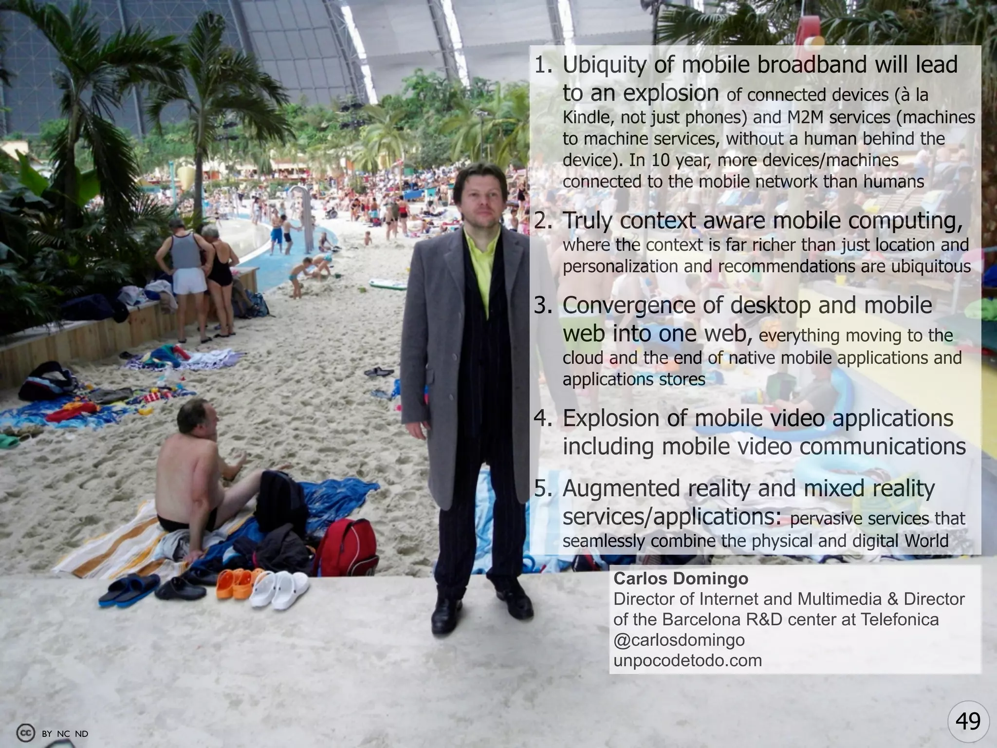 1. Ubiquity of mobile broadband will lead
              to an explosion of connected devices (à la
              Kindle, not just phones) and M2M services (machines
              to machine services, without a human behind the
              device). In 10 year, more devices/machines
              connected to the mobile network than humans

           2. Truly context aware mobile computing,
              where the context is far richer than just location and
              personalization and recommendations are ubiquitous

           3. Convergence of desktop and mobile
              web into one web, everything moving to the
              cloud and the end of native mobile applications and
              applications stores

           4. Explosion of mobile video applications
              including mobile video communications
           5. Augmented reality and mixed reality
              services/applications: pervasive services that
              seamlessly combine the physical and digital World

                    Carlos Domingo
                    Director of Internet and Multimedia & Director
                    of the Barcelona R&D center at Telefonica
                    @carlosdomingo
                    unpocodetodo.com



BY NC ND
                                                                  49
 