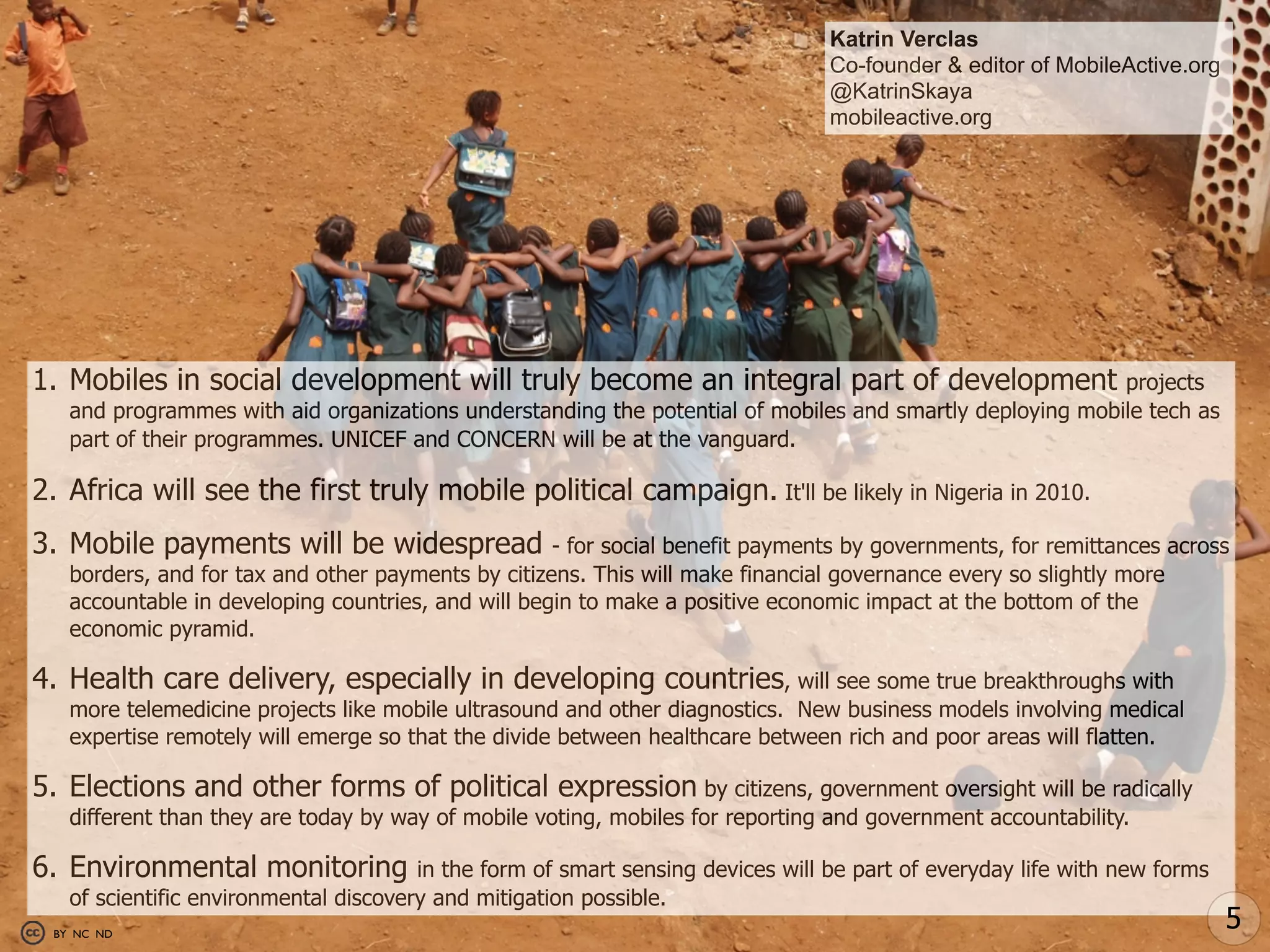 Katrin Verclas
                                                                                 Co-founder & editor of MobileActive.org
                                                                                 @KatrinSkaya
                                                                                 mobileactive.org




1. Mobiles in social development will truly become an integral part of development                        projects
   and programmes with aid organizations understanding the potential of mobiles and smartly deploying mobile tech as
   part of their programmes. UNICEF and CONCERN will be at the vanguard.

2. Africa will see the first truly mobile political campaign. It'll be likely in Nigeria in 2010.
3. Mobile payments will be widespread               - for social benefit payments by governments, for remittances across
   borders, and for tax and other payments by citizens. This will make financial governance every so slightly more
   accountable in developing countries, and will begin to make a positive economic impact at the bottom of the
   economic pyramid.

4. Health care delivery, especially in developing countries, will see some true breakthroughs with
   more telemedicine projects like mobile ultrasound and other diagnostics. New business models involving medical
   expertise remotely will emerge so that the divide between healthcare between rich and poor areas will flatten.

5. Elections and other forms of political expression by citizens, government oversight will be radically
   different than they are today by way of mobile voting, mobiles for reporting and government accountability.

6. Environmental monitoring            in the form of smart sensing devices will be part of everyday life with new forms
   of scientific environmental discovery and mitigation possible.
 BY NC ND
                                                                                                                           5
 