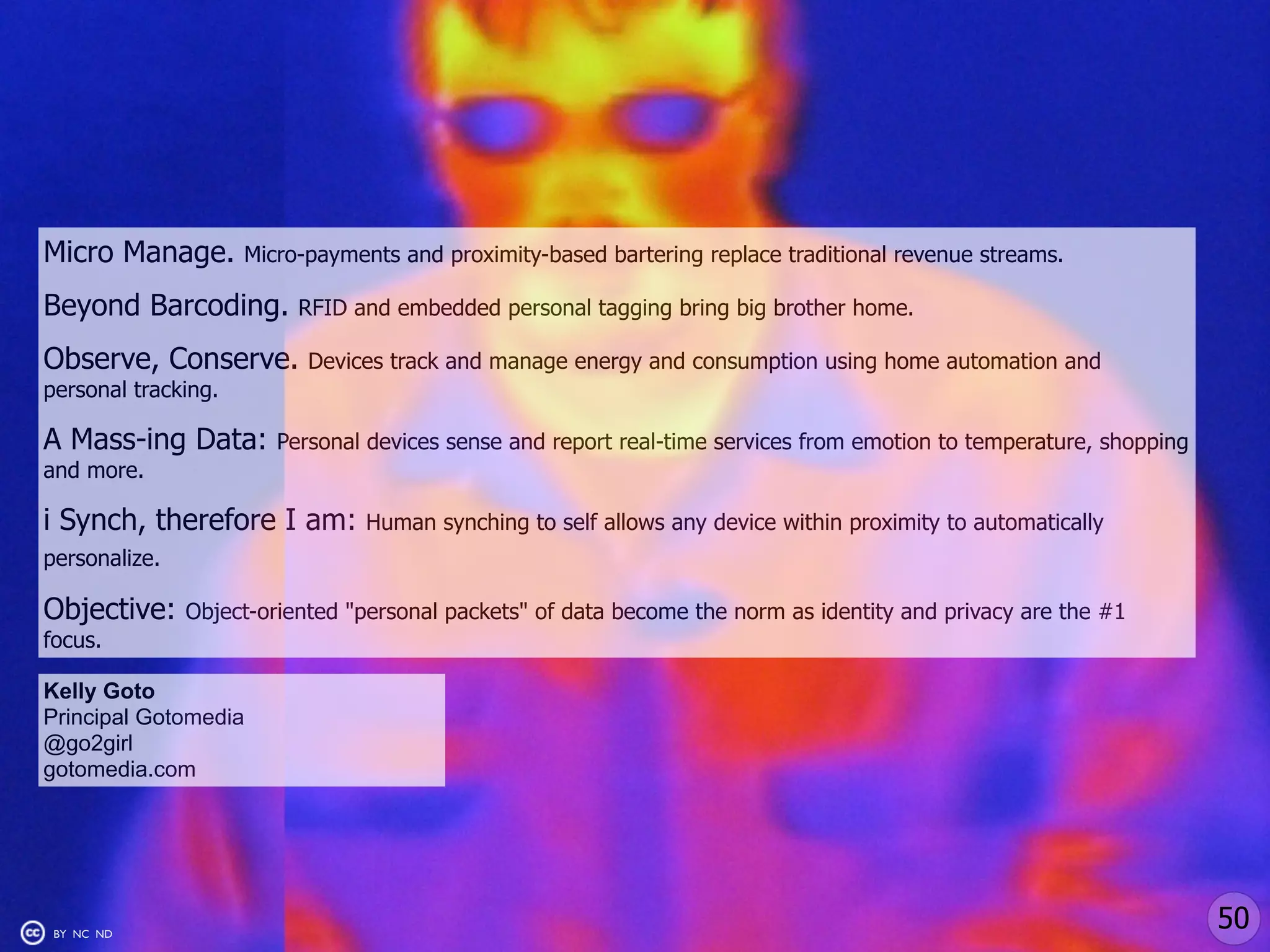 Micro Manage.        Micro-payments and proximity-based bartering replace traditional revenue streams.

Beyond Barcoding.         RFID and embedded personal tagging bring big brother home.

Observe, Conserve.         Devices track and manage energy and consumption using home automation and
personal tracking.

A Mass-ing Data:        Personal devices sense and report real-time services from emotion to temperature, shopping
and more.

i Synch, therefore I am:         Human synching to self allows any device within proximity to automatically
personalize.

Objective:     Object-oriented "personal packets" of data become the norm as identity and privacy are the #1
focus.

Kelly Goto
Principal Gotomedia
@go2girl
gotomedia.com




 BY NC ND
                                                                                                                     50
 