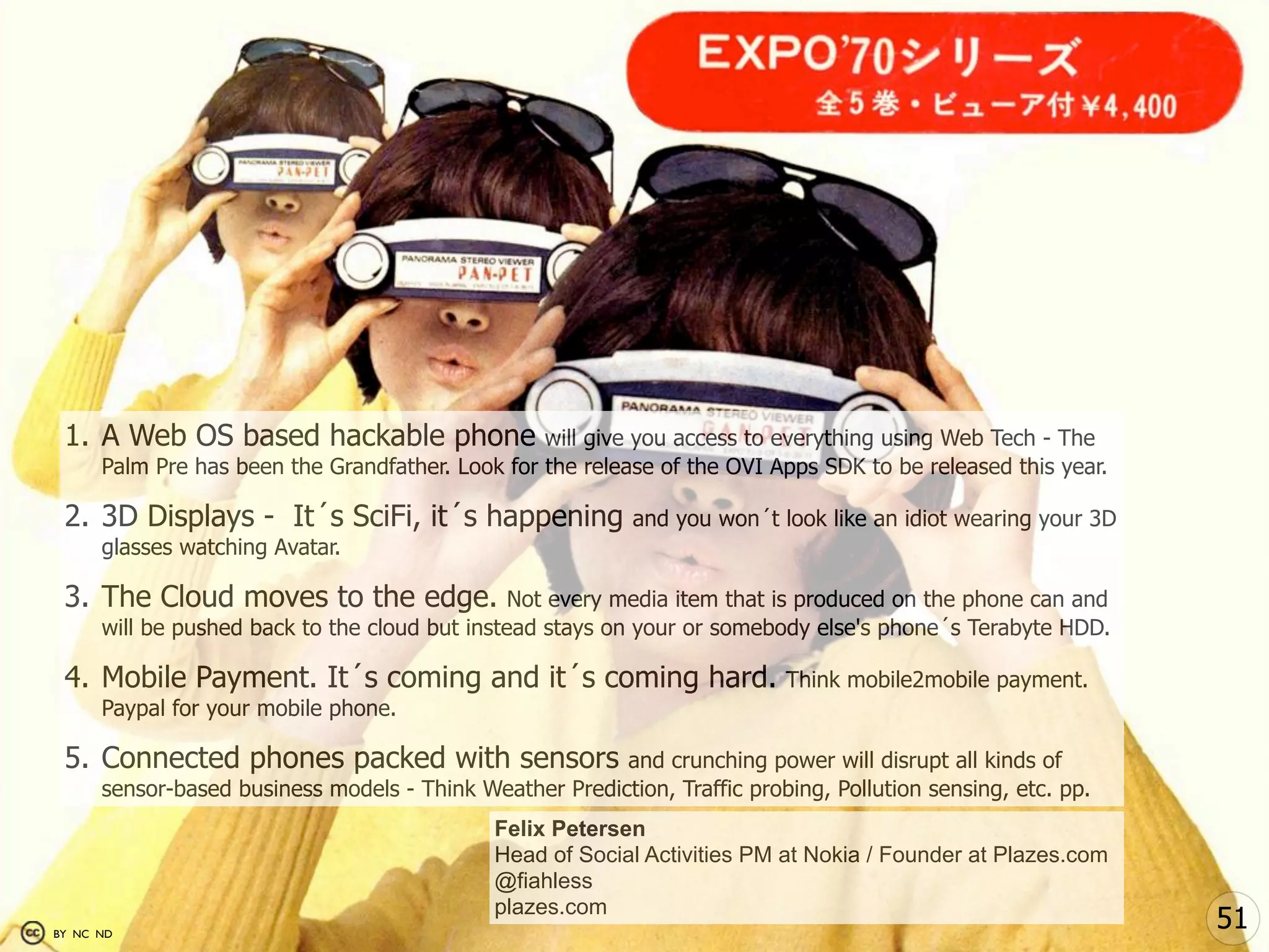 1. A Web OS based hackable phone                 will give you access to everything using Web Tech - The
      Palm Pre has been the Grandfather. Look for the release of the OVI Apps SDK to be released this year.

 2. 3D Displays - It´s SciFi, it´s happening                and you won´t look like an idiot wearing your 3D
      glasses watching Avatar.

 3. The Cloud moves to the edge.                Not every media item that is produced on the phone can and
      will be pushed back to the cloud but instead stays on your or somebody else's phone´s Terabyte HDD.

 4. Mobile Payment. It´s coming and it´s coming hard.                      Think mobile2mobile payment.
      Paypal for your mobile phone.

 5. Connected phones packed with sensors                 and crunching power will disrupt all kinds of
      sensor-based business models - Think Weather Prediction, Traffic probing, Pollution sensing, etc. pp.
                                              Felix Petersen
                                              Head of Social Activities PM at Nokia / Founder at Plazes.com
                                              @fiahless
                                              plazes.com
BY NC ND
                                                                                                               51
 