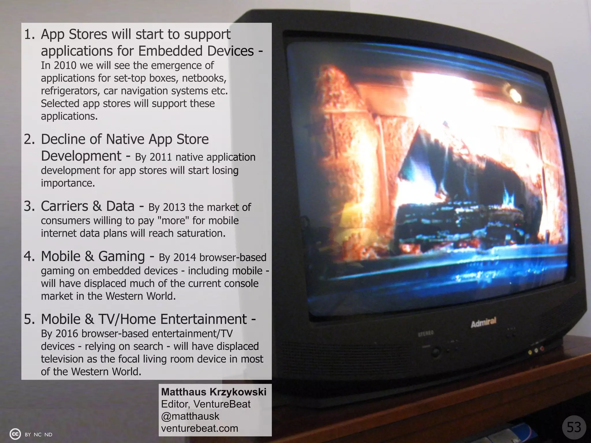 1. App Stores will start to support
   applications for Embedded Devices -
    In 2010 we will see the emergence of
    applications for set-top boxes, netbooks,
    refrigerators, car navigation systems etc.
    Selected app stores will support these
    applications.

2. Decline of Native App Store
   Development - By 2011 native application
    development for app stores will start losing
    importance.

3. Carriers & Data -         By 2013 the market of
    consumers willing to pay "more" for mobile
    internet data plans will reach saturation.

4. Mobile & Gaming -         By 2014 browser-based
    gaming on embedded devices - including mobile -
    will have displaced much of the current console
    market in the Western World.

5. Mobile & TV/Home Entertainment -
    By 2016 browser-based entertainment/TV
    devices - relying on search - will have displaced
    television as the focal living room device in most
    of the Western World.
                              Matthaus Krzykowski
                              Editor, VentureBeat
                              @matthausk
BY NC ND
                              venturebeat.com            53
 