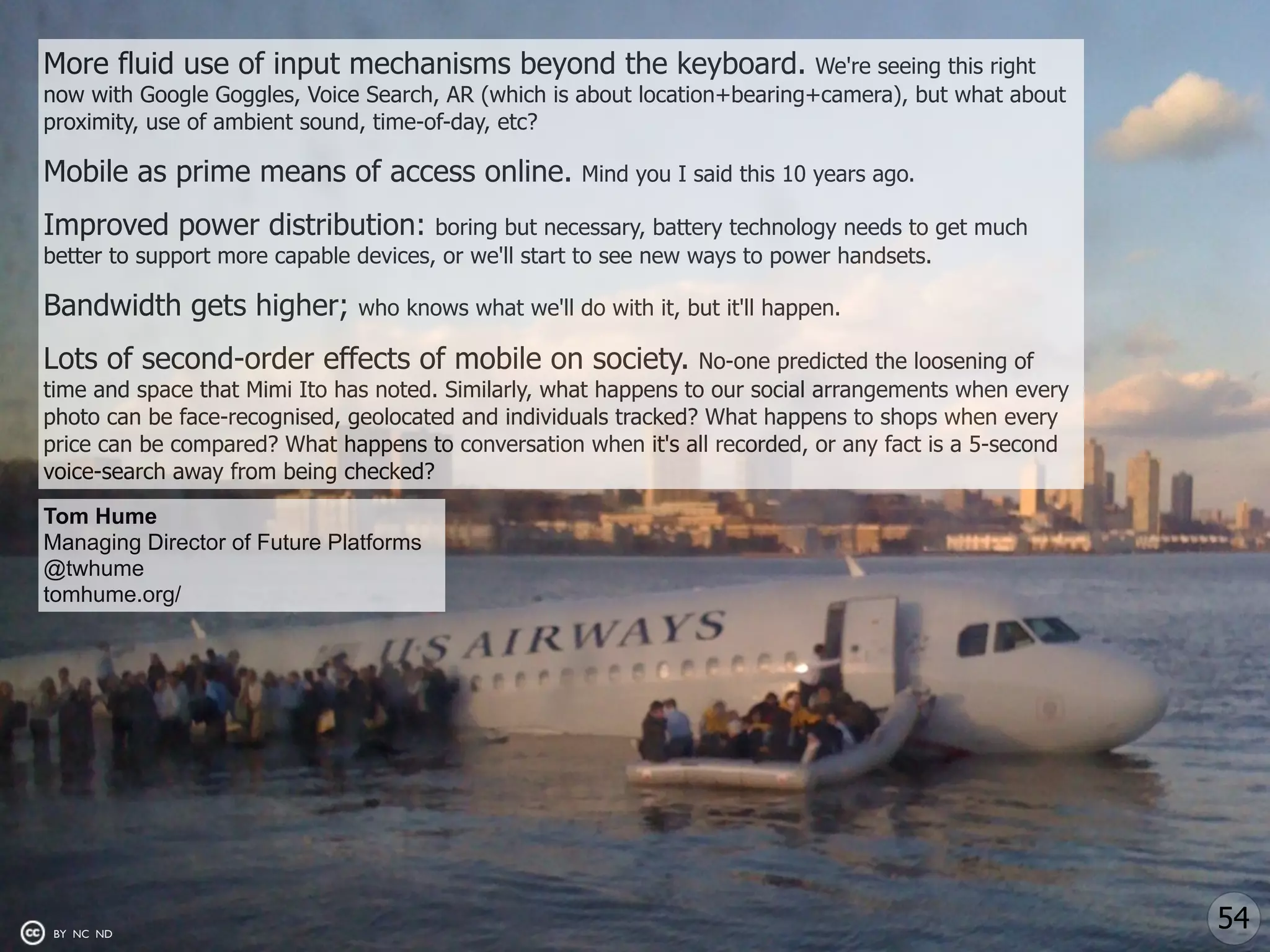 More fluid use of input mechanisms beyond the keyboard.                    We're seeing this right
now with Google Goggles, Voice Search, AR (which is about location+bearing+camera), but what about
proximity, use of ambient sound, time-of-day, etc?

Mobile as prime means of access online.               Mind you I said this 10 years ago.

Improved power distribution:           boring but necessary, battery technology needs to get much
better to support more capable devices, or we'll start to see new ways to power handsets.

Bandwidth gets higher;         who knows what we'll do with it, but it'll happen.

Lots of second-order effects of mobile on society.                No-one predicted the loosening of
time and space that Mimi Ito has noted. Similarly, what happens to our social arrangements when every
photo can be face-recognised, geolocated and individuals tracked? What happens to shops when every
price can be compared? What happens to conversation when it's all recorded, or any fact is a 5-second
voice-search away from being checked?

Tom Hume
Managing Director of Future Platforms
@twhume
tomhume.org/




BY NC ND
                                                                                                        54
 