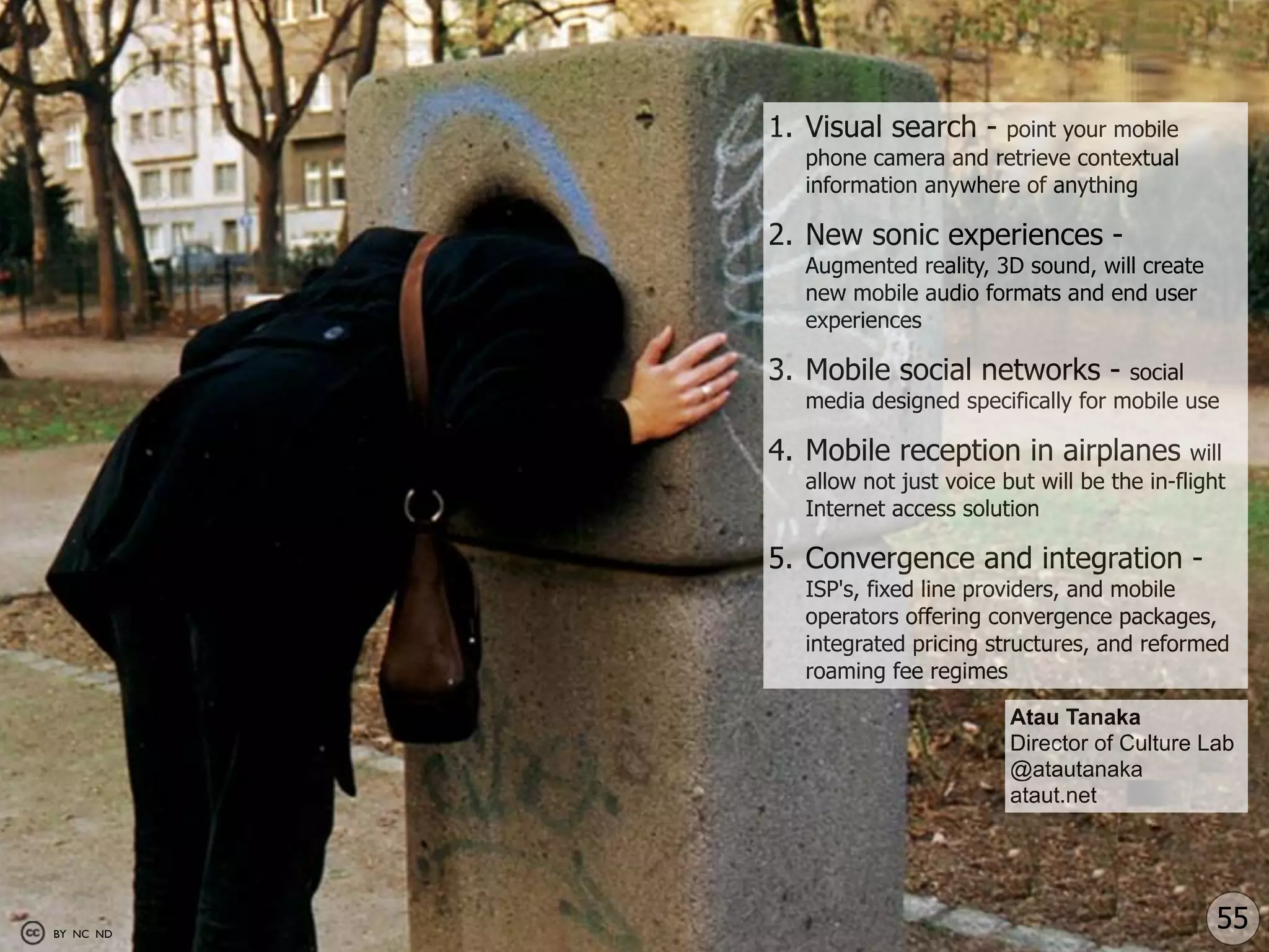 1. Visual search -   point your mobile
             phone camera and retrieve contextual
             information anywhere of anything

           2. New sonic experiences -
             Augmented reality, 3D sound, will create
             new mobile audio formats and end user
             experiences

           3. Mobile social networks -        social
             media designed specifically for mobile use

           4. Mobile reception in airplanes            will
             allow not just voice but will be the in-flight
             Internet access solution

           5. Convergence and integration -
             ISP's, fixed line providers, and mobile
             operators offering convergence packages,
             integrated pricing structures, and reformed
             roaming fee regimes

                                   Atau Tanaka
                                   Director of Culture Lab
                                   @atautanaka
                                   ataut.net




BY NC ND
                                                          55
 
