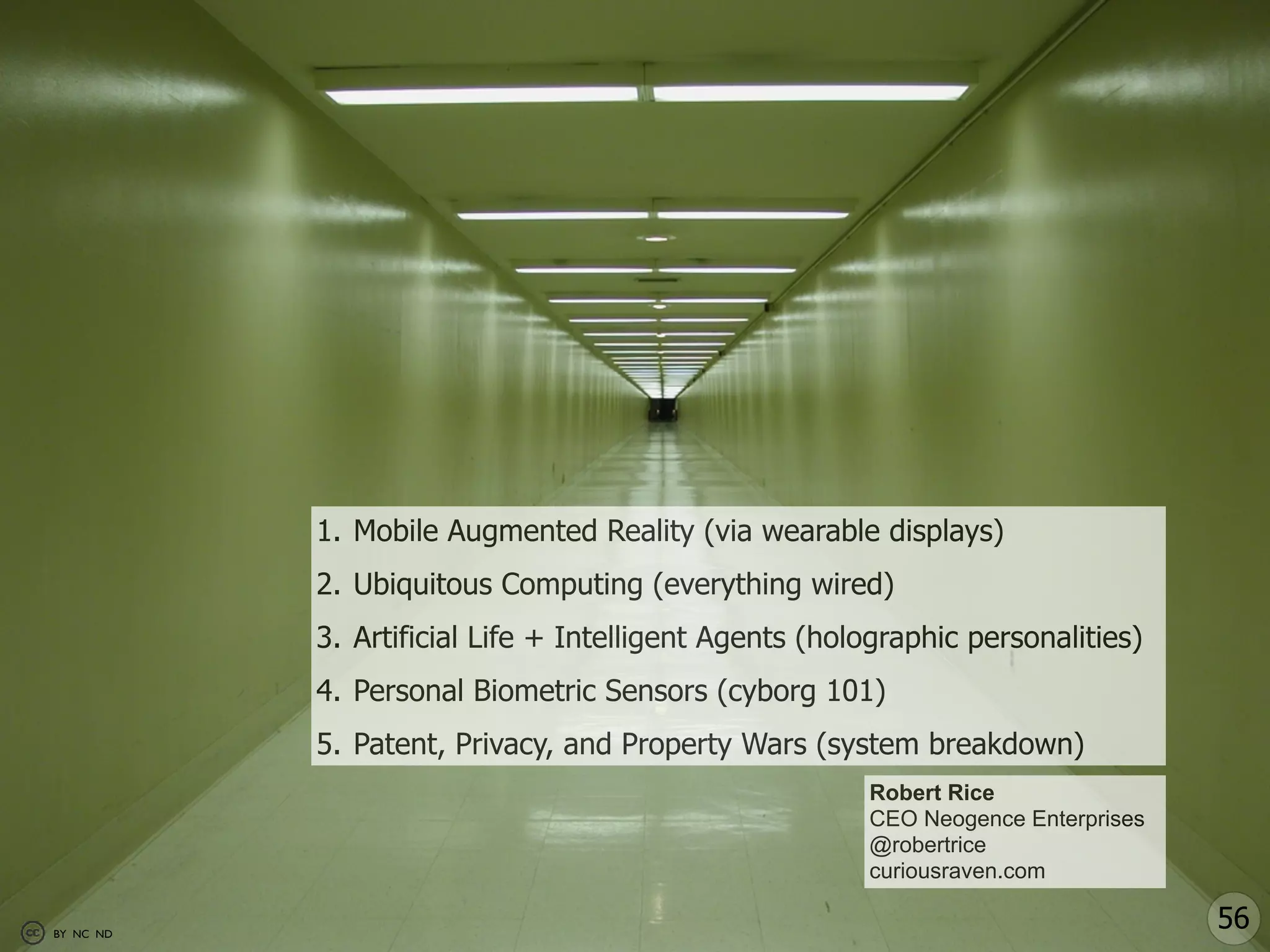 1. Mobile Augmented Reality (via wearable displays)
           2. Ubiquitous Computing (everything wired)
           3. Artificial Life + Intelligent Agents (holographic personalities)
           4. Personal Biometric Sensors (cyborg 101)
           5. Patent, Privacy, and Property Wars (system breakdown)
                                                       Robert Rice
                                                       CEO Neogence Enterprises
                                                       @robertrice
                                                       curiousraven.com

BY NC ND
                                                                                  56
 