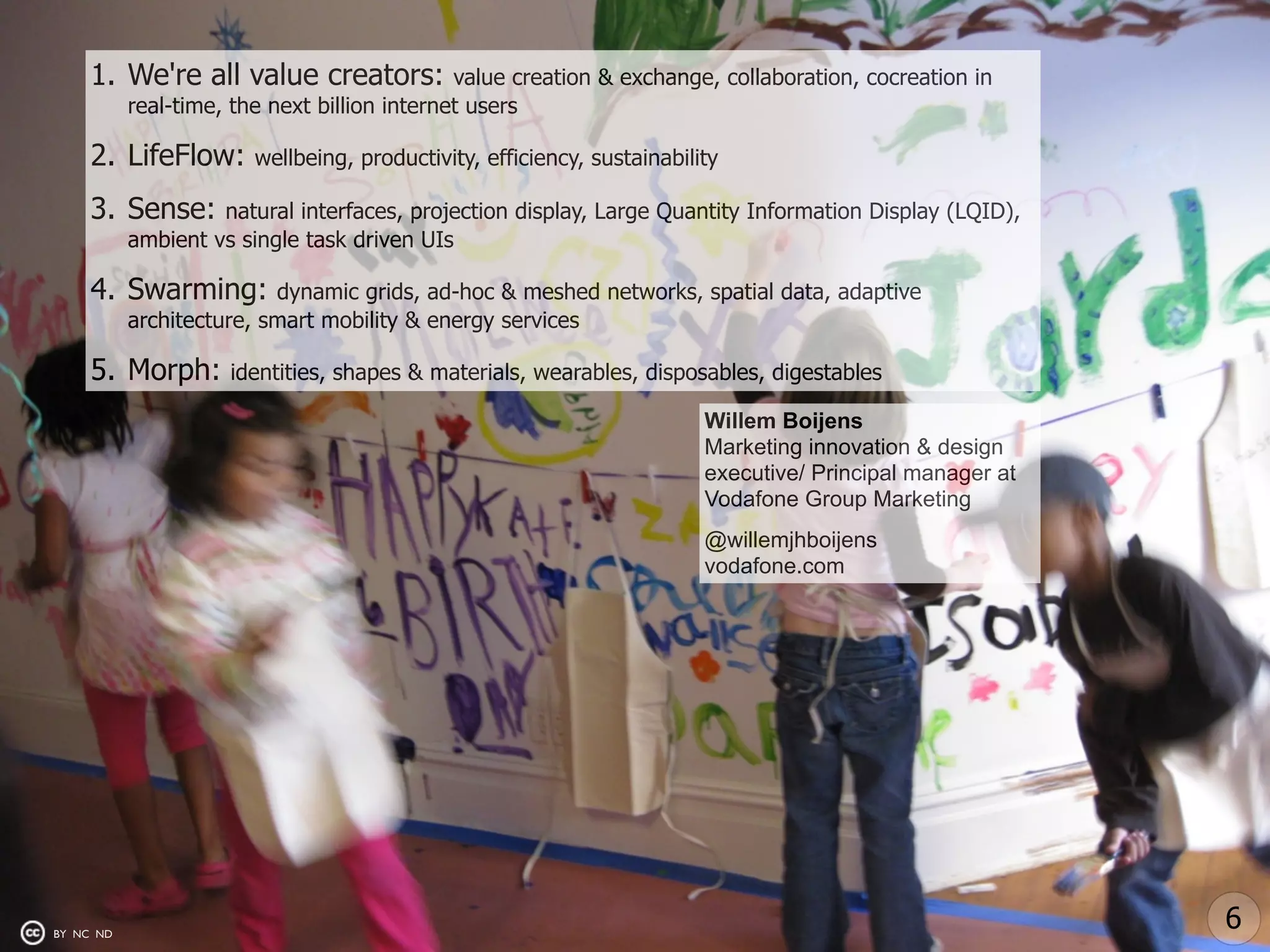 1. We're all value creators:             value creation & exchange, collaboration, cocreation in
           real-time, the next billion internet users

     2. LifeFlow:       wellbeing, productivity, efficiency, sustainability

     3. Sense:      natural interfaces, projection display, Large Quantity Information Display (LQID),
           ambient vs single task driven UIs

     4. Swarming:         dynamic grids, ad-hoc & meshed networks, spatial data, adaptive
           architecture, smart mobility & energy services

     5. Morph:       identities, shapes & materials, wearables, disposables, digestables

                                                                         Willem Boijens
                                                                         Marketing innovation & design
                                                                         executive/ Principal manager at
                                                                         Vodafone Group Marketing
                                                                         @willemjhboijens
                                                                         vodafone.com




BY NC ND
                                                                                                           6
 