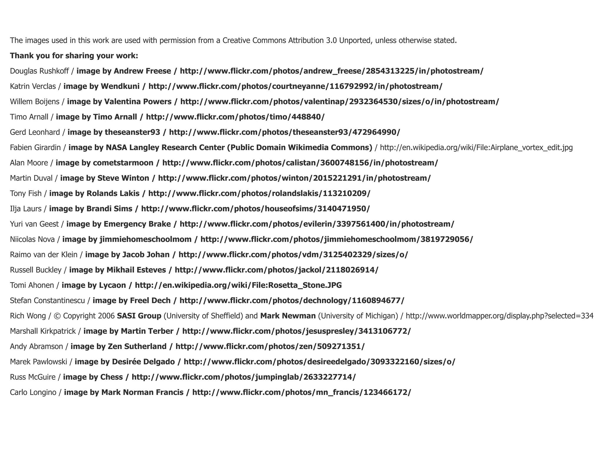 The images used in this work are used with permission from a Creative Commons Attribution 3.0 Unported, unless otherwise stated.

Thank you for sharing your work:

Douglas Rushkoff / image by Andrew Freese / http://www.flickr.com/photos/andrew_freese/2854313225/in/photostream/

Katrin Verclas / image by Wendkuni / http://www.flickr.com/photos/courtneyanne/116792992/in/photostream/

Willem Boijens / image by Valentina Powers / http://www.flickr.com/photos/valentinap/2932364530/sizes/o/in/photostream/

Timo Arnall / image by Timo Arnall / http://www.flickr.com/photos/timo/448840/

Gerd Leonhard / image by theseanster93 / http://www.flickr.com/photos/theseanster93/472964990/

Fabien Girardin / image by NASA Langley Research Center (Public Domain Wikimedia Commons) / http://en.wikipedia.org/wiki/File:Airplane_vortex_edit.jpg

Alan Moore / image by cometstarmoon / http://www.flickr.com/photos/calistan/3600748156/in/photostream/

Martin Duval / image by Steve Winton / http://www.flickr.com/photos/winton/2015221291/in/photostream/

Tony Fish / image by Rolands Lakis / http://www.flickr.com/photos/rolandslakis/113210209/

Ilja Laurs / image by Brandi Sims / http://www.flickr.com/photos/houseofsims/3140471950/

Yuri van Geest / image by Emergency Brake / http://www.flickr.com/photos/evilerin/3397561400/in/photostream/

Niicolas Nova / image by jimmiehomeschoolmom / http://www.flickr.com/photos/jimmiehomeschoolmom/3819729056/

Raimo van der Klein / image by Jacob Johan / http://www.flickr.com/photos/vdm/3125402329/sizes/o/

Russell Buckley / image by Mikhail Esteves / http://www.flickr.com/photos/jackol/2118026914/

Tomi Ahonen / image by Lycaon / http://en.wikipedia.org/wiki/File:Rosetta_Stone.JPG

Stefan Constantinescu / image by Freel Dech / http://www.flickr.com/photos/dechnology/1160894677/

Rich Wong / © Copyright 2006 SASI Group (University of Sheffield) and Mark Newman (University of Michigan) / http://www.worldmapper.org/display.php?selected=334

Marshall Kirkpatrick / image by Martin Terber / http://www.flickr.com/photos/jesuspresley/3413106772/

Andy Abramson / image by Zen Sutherland / http://www.flickr.com/photos/zen/509271351/

Marek Pawlowski / image by Desirée Delgado / http://www.flickr.com/photos/desireedelgado/3093322160/sizes/o/

Russ McGuire / image by Chess / http://www.flickr.com/photos/jumpinglab/2633227714/

Carlo Longino / image by Mark Norman Francis / http://www.flickr.com/photos/mn_francis/123466172/
 