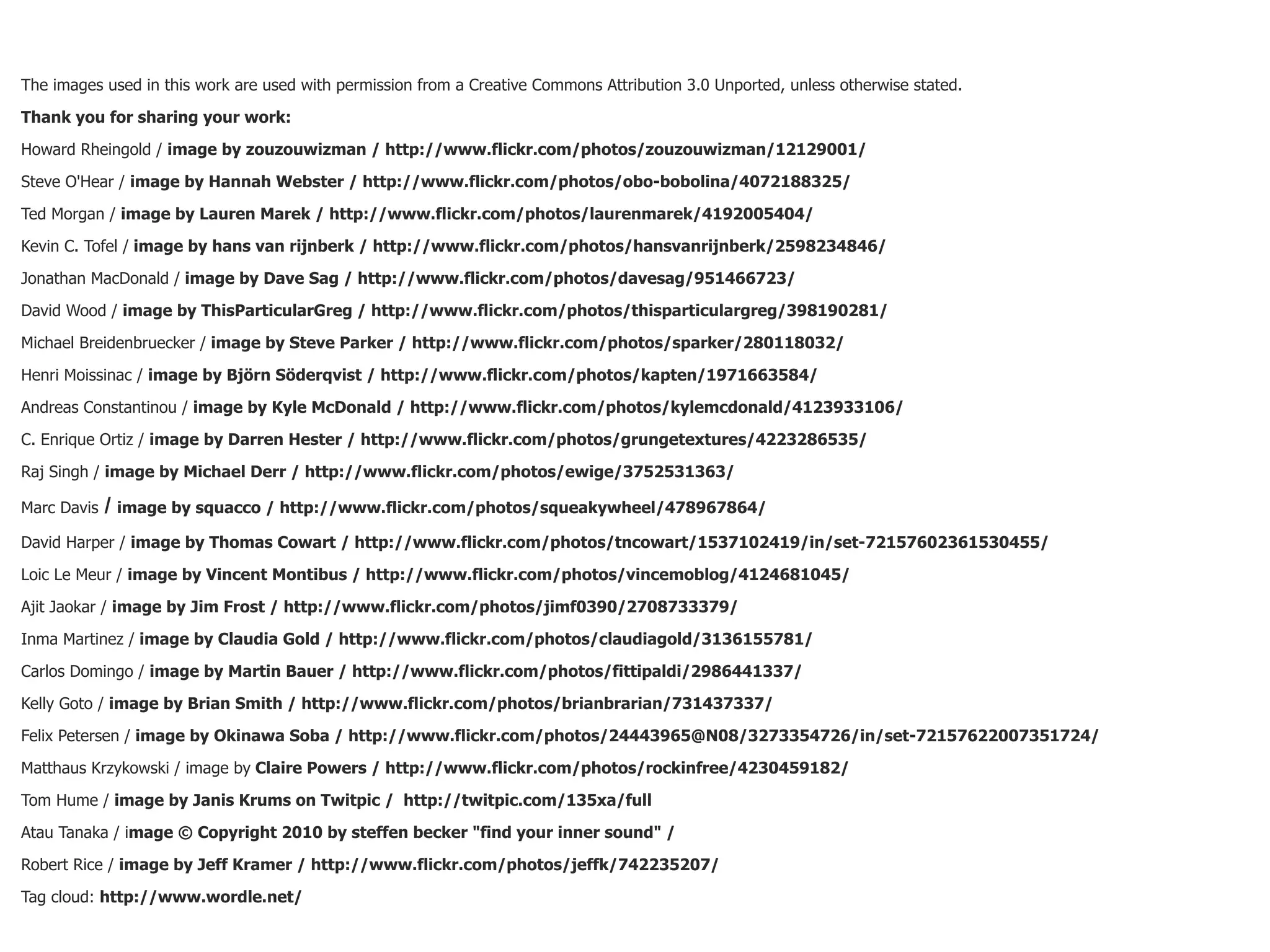 The images used in this work are used with permission from a Creative Commons Attribution 3.0 Unported, unless otherwise stated.

Thank you for sharing your work:

Howard Rheingold / image by zouzouwizman / http://www.flickr.com/photos/zouzouwizman/12129001/

Steve O'Hear / image by Hannah Webster / http://www.flickr.com/photos/obo-bobolina/4072188325/

Ted Morgan / image by Lauren Marek / http://www.flickr.com/photos/laurenmarek/4192005404/

Kevin C. Tofel / image by hans van rijnberk / http://www.flickr.com/photos/hansvanrijnberk/2598234846/

Jonathan MacDonald / image by Dave Sag / http://www.flickr.com/photos/davesag/951466723/

David Wood / image by ThisParticularGreg / http://www.flickr.com/photos/thisparticulargreg/398190281/

Michael Breidenbruecker / image by Steve Parker / http://www.flickr.com/photos/sparker/280118032/

Henri Moissinac / image by Björn Söderqvist / http://www.flickr.com/photos/kapten/1971663584/

Andreas Constantinou / image by Kyle McDonald / http://www.flickr.com/photos/kylemcdonald/4123933106/

C. Enrique Ortiz / image by Darren Hester / http://www.flickr.com/photos/grungetextures/4223286535/

Raj Singh / image by Michael Derr / http://www.flickr.com/photos/ewige/3752531363/

Marc Davis   / image by squacco / http://www.flickr.com/photos/squeakywheel/478967864/
David Harper / image by Thomas Cowart / http://www.flickr.com/photos/tncowart/1537102419/in/set-72157602361530455/

Loic Le Meur / image by Vincent Montibus / http://www.flickr.com/photos/vincemoblog/4124681045/

Ajit Jaokar / image by Jim Frost / http://www.flickr.com/photos/jimf0390/2708733379/

Inma Martinez / image by Claudia Gold / http://www.flickr.com/photos/claudiagold/3136155781/

Carlos Domingo / image by Martin Bauer / http://www.flickr.com/photos/fittipaldi/2986441337/

Kelly Goto / image by Brian Smith / http://www.flickr.com/photos/brianbrarian/731437337/

Felix Petersen / image by Okinawa Soba / http://www.flickr.com/photos/24443965@N08/3273354726/in/set-72157622007351724/

Matthaus Krzykowski / image by Claire Powers / http://www.flickr.com/photos/rockinfree/4230459182/

Tom Hume / image by Janis Krums on Twitpic / http://twitpic.com/135xa/full

Atau Tanaka / image © Copyright 2010 by steffen becker "find your inner sound" /

Robert Rice / image by Jeff Kramer / http://www.flickr.com/photos/jeffk/742235207/

Tag cloud: http://www.wordle.net/
 