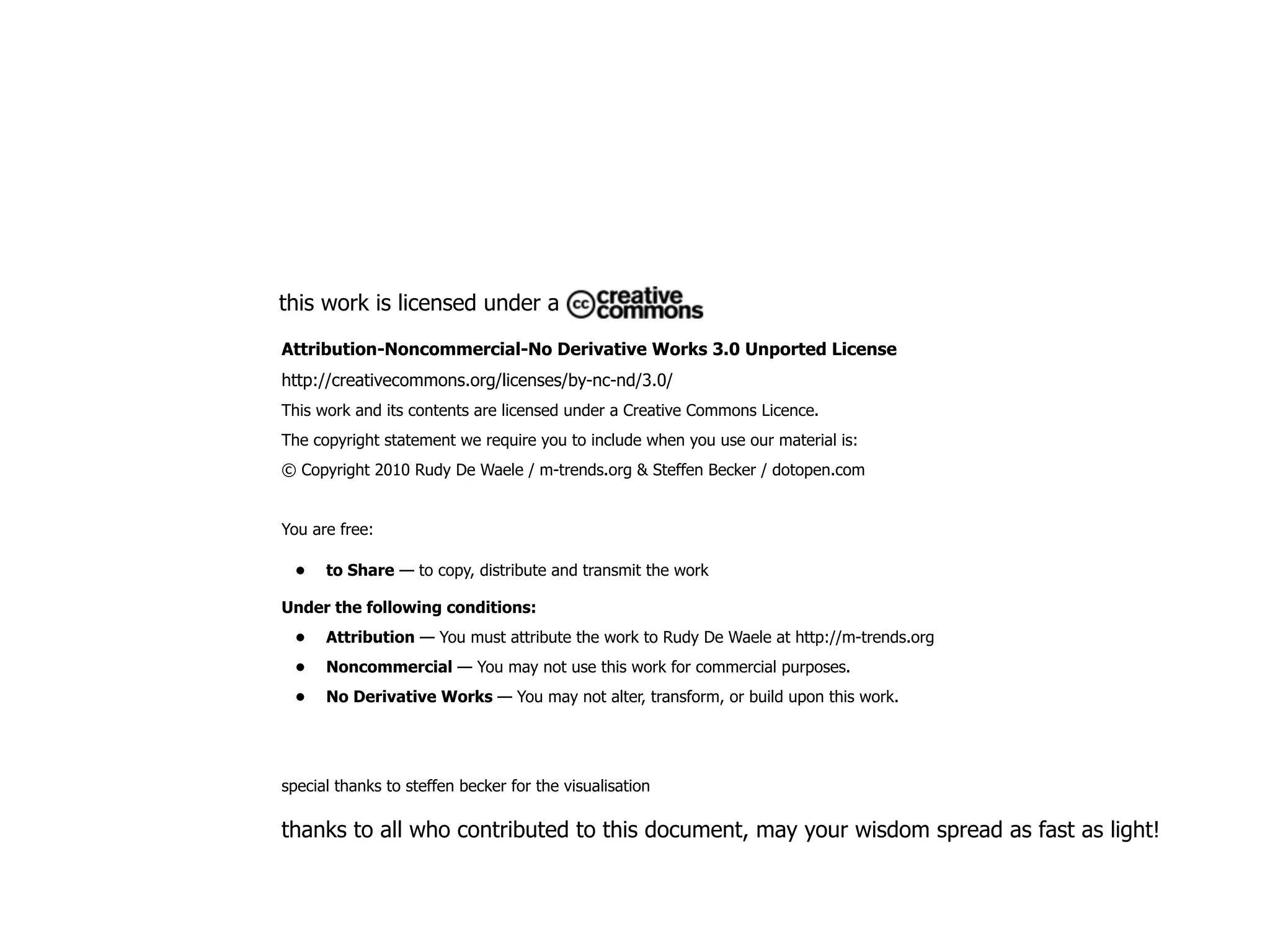 this work is licensed under a

Attribution-Noncommercial-No Derivative Works 3.0 Unported License
http://creativecommons.org/licenses/by-nc-nd/3.0/
This work and its contents are licensed under a Creative Commons Licence.
The copyright statement we require you to include when you use our material is:
© Copyright 2010 Rudy De Waele / m-trends.org & Steffen Becker / dotopen.com


You are free:

 •    to Share — to copy, distribute and transmit the work

Under the following conditions:
 •    Attribution — You must attribute the work to Rudy De Waele at http://m-trends.org
 •    Noncommercial — You may not use this work for commercial purposes.
 •    No Derivative Works — You may not alter, transform, or build upon this work.




special thanks to steffen becker for the visualisation

thanks to all who contributed to this document, may your wisdom spread as fast as light!
 