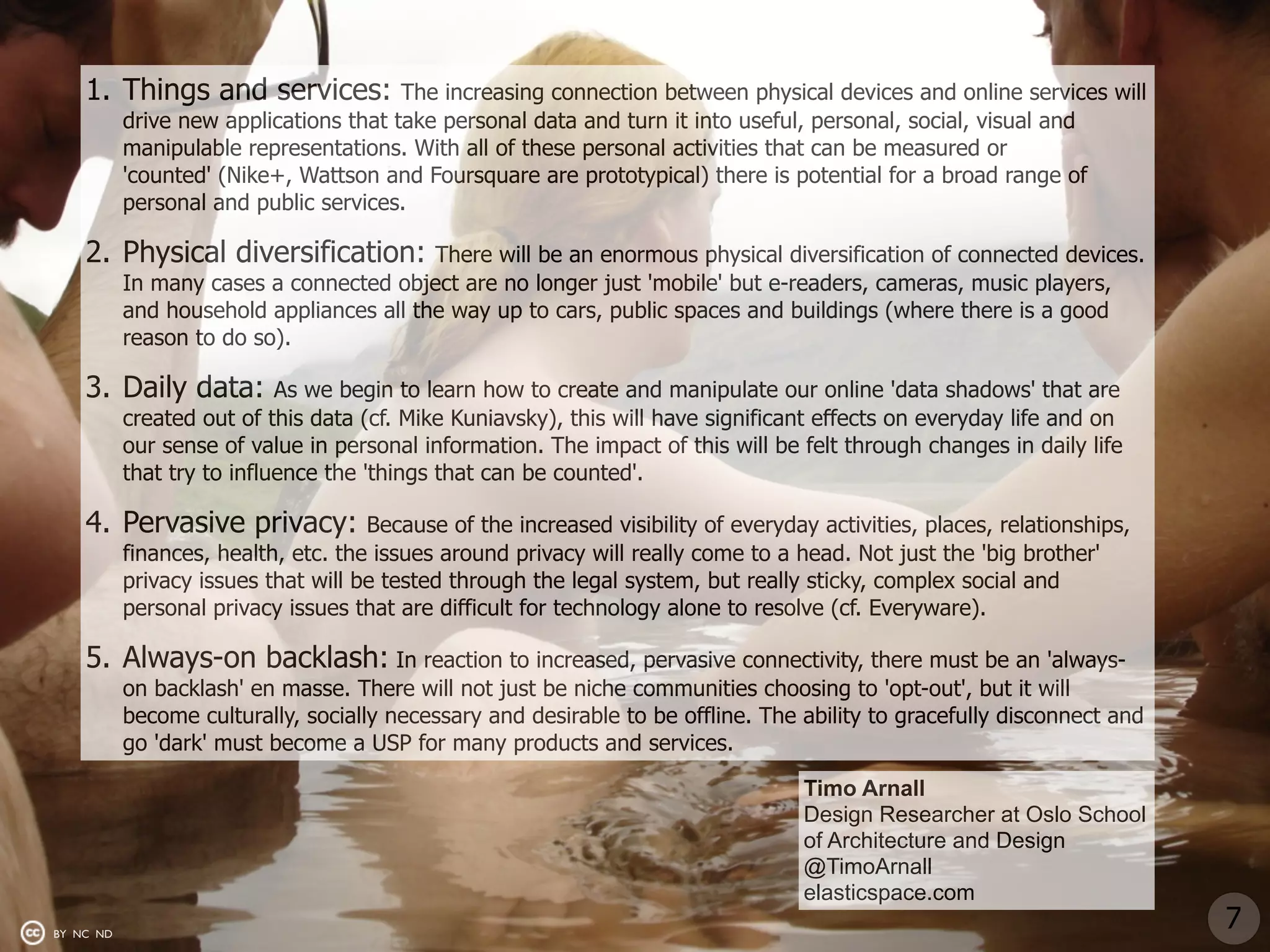 1. Things and services:             The increasing connection between physical devices and online services will
           drive new applications that take personal data and turn it into useful, personal, social, visual and
           manipulable representations. With all of these personal activities that can be measured or
           'counted' (Nike+, Wattson and Foursquare are prototypical) there is potential for a broad range of
           personal and public services.

    2. Physical diversification:          There will be an enormous physical diversification of connected devices.
           In many cases a connected object are no longer just 'mobile' but e-readers, cameras, music players,
           and household appliances all the way up to cars, public spaces and buildings (where there is a good
           reason to do so).

    3. Daily data:          As we begin to learn how to create and manipulate our online 'data shadows' that are
           created out of this data (cf. Mike Kuniavsky), this will have significant effects on everyday life and on
           our sense of value in personal information. The impact of this will be felt through changes in daily life
           that try to influence the 'things that can be counted'.

    4. Pervasive privacy:            Because of the increased visibility of everyday activities, places, relationships,
           finances, health, etc. the issues around privacy will really come to a head. Not just the 'big brother'
           privacy issues that will be tested through the legal system, but really sticky, complex social and
           personal privacy issues that are difficult for technology alone to resolve (cf. Everyware).

    5. Always-on backlash: In reaction to increased, pervasive connectivity, there must be an 'always-
           on backlash' en masse. There will not just be niche communities choosing to 'opt-out', but it will
           become culturally, socially necessary and desirable to be offline. The ability to gracefully disconnect and
           go 'dark' must become a USP for many products and services.

                                                                                   Timo Arnall
                                                                                   Design Researcher at Oslo School
                                                                                   of Architecture and Design
                                                                                   @TimoArnall
                                                                                   elasticspace.com
BY NC ND
                                                                                                                          7
 