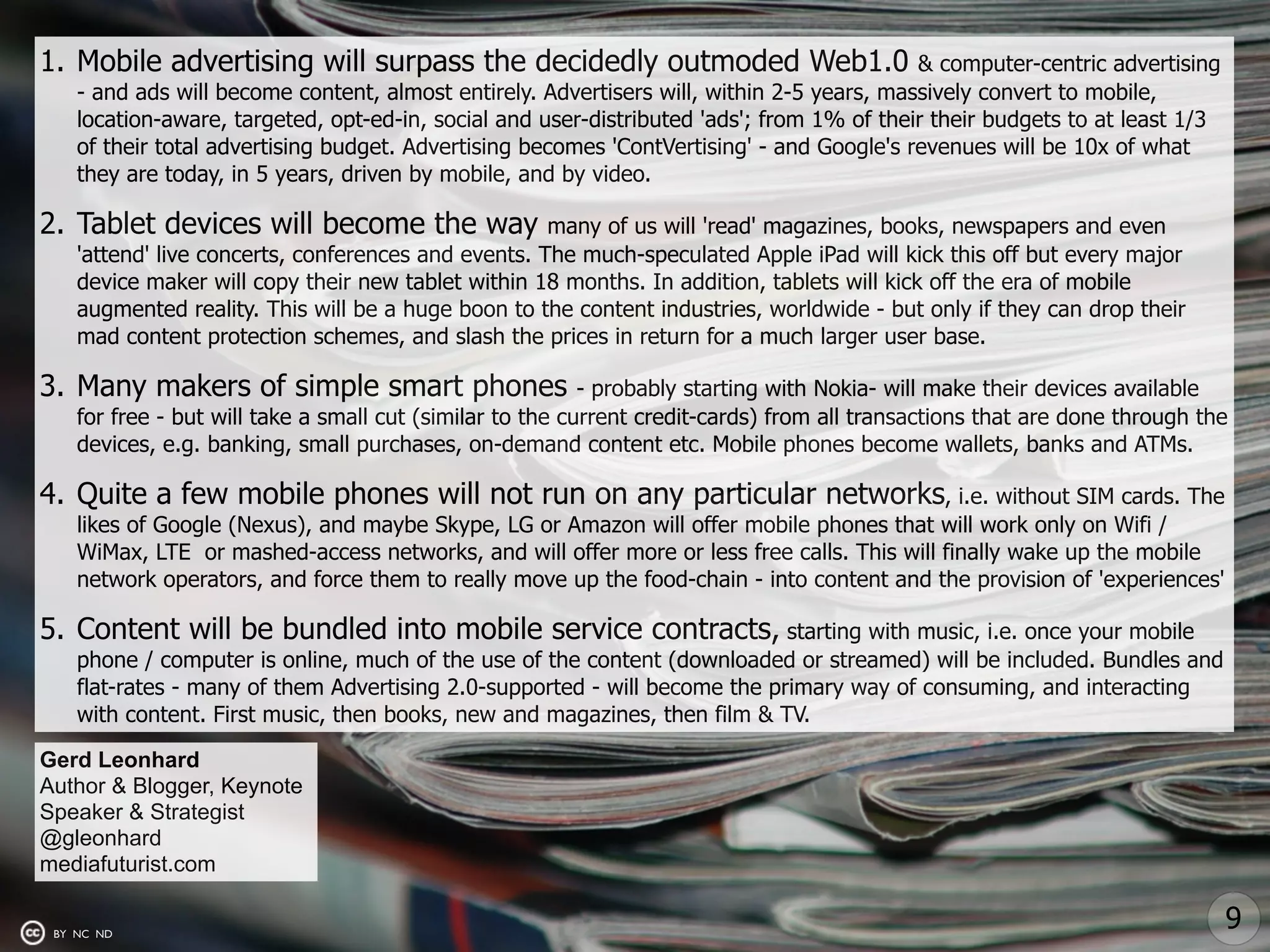 1. Mobile advertising will surpass the decidedly outmoded Web1.0                           & computer-centric advertising
    - and ads will become content, almost entirely. Advertisers will, within 2-5 years, massively convert to mobile,
    location-aware, targeted, opt-ed-in, social and user-distributed 'ads'; from 1% of their their budgets to at least 1/3
    of their total advertising budget. Advertising becomes 'ContVertising' - and Google's revenues will be 10x of what
    they are today, in 5 years, driven by mobile, and by video.

2. Tablet devices will become the way                many of us will 'read' magazines, books, newspapers and even
    'attend' live concerts, conferences and events. The much-speculated Apple iPad will kick this off but every major
    device maker will copy their new tablet within 18 months. In addition, tablets will kick off the era of mobile
    augmented reality. This will be a huge boon to the content industries, worldwide - but only if they can drop their
    mad content protection schemes, and slash the prices in return for a much larger user base.

3. Many makers of simple smart phones                      - probably starting with Nokia- will make their devices available
    for free - but will take a small cut (similar to the current credit-cards) from all transactions that are done through the
    devices, e.g. banking, small purchases, on-demand content etc. Mobile phones become wallets, banks and ATMs.

4. Quite a few mobile phones will not run on any particular networks, i.e. without SIM cards. The
    likes of Google (Nexus), and maybe Skype, LG or Amazon will offer mobile phones that will work only on Wifi /
    WiMax, LTE or mashed-access networks, and will offer more or less free calls. This will finally wake up the mobile
    network operators, and force them to really move up the food-chain - into content and the provision of 'experiences'

5. Content will be bundled into mobile service contracts, starting with music, i.e. once your mobile
    phone / computer is online, much of the use of the content (downloaded or streamed) will be included. Bundles and
    flat-rates - many of them Advertising 2.0-supported - will become the primary way of consuming, and interacting
    with content. First music, then books, new and magazines, then film & TV.

Gerd Leonhard
Author & Blogger, Keynote
Speaker & Strategist
@gleonhard
mediafuturist.com

 BY NC ND
                                                                                                                             9
 