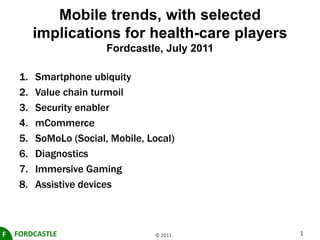 Mobile trends, with selected implications for health-care playersFordcastle, July 2011 Smartphone ubiquity Value chain turmoil Security enabler mCommerce SoMoLo (Social, Mobile, Local) Diagnostics Immersive Gaming Assistive devices FORDCASTLE F © 2011 