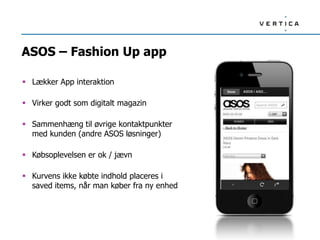 ASOS – Fashion Up app

 Lækker App interaktion

 Virker godt som digitalt magazin

 Sammenhæng til øvrige kontaktpunkter
  med kunden (andre ASOS løsninger)

 Købsoplevelsen er ok / jævn

 Kurvens ikke købte indhold placeres i
  saved items, når man køber fra ny enhed
 