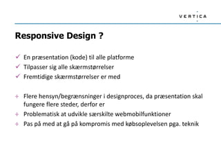 Responsive Design ?

 En præsentation (kode) til alle platforme
 Tilpasser sig alle skærmstørrelser
 Fremtidige skærmstørrelser er med

÷ Flere hensyn/begrænsninger i designproces, da præsentation skal
  fungere flere steder, derfor er
÷ Problematisk at udvikle særskilte webmobilfunktioner
÷ Pas på med at gå på kompromis med købsoplevelsen pga. teknik
 