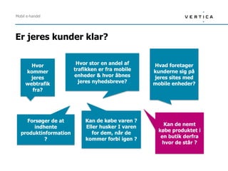Mobil e-handel




Er jeres kunder klar?


       Hvor             Hvor stor en andel af     Hvad foretager
     kommer            trafikken er fra mobile    kunderne sig på
      jeres            enheder & hvor åbnes       jeres sites med
     webtrafik           jeres nyhedsbreve?       mobile enheder?
       fra?




    Forsøger de at         Kan de købe varen ?
                           Eller husker I varen      Kan de nemt
       indhente
                              for dem, når de      købe produktet i
  produktinformation
                           kommer forbi igen ?      en butik derfra
           ?
                                                    hvor de står ?
 