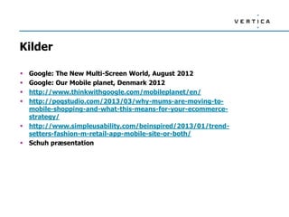 Kilder

 Google: The New Multi-Screen World, August 2012
 Google: Our Mobile planet, Denmark 2012
 http://www.thinkwithgoogle.com/mobileplanet/en/
 http://poqstudio.com/2013/03/why-mums-are-moving-to-
  mobile-shopping-and-what-this-means-for-your-ecommerce-
  strategy/
 http://www.simpleusability.com/beinspired/2013/01/trend-
  setters-fashion-m-retail-app-mobile-site-or-both/
 Schuh præsentation
 