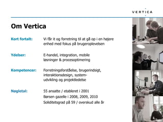 Om Vertica
Kort fortalt:   Vi får it og forretning til at gå op i en højere
                enhed med fokus på brugeroplevelsen


Ydelser:        E-handel, integration, mobile
                løsninger & procesoptimering

Kompetencer:    Forretningsforståelse, brugerindsigt,
                interaktionsdesign, system-
                udvikling og projektledelse


Nøgletal:       55 ansatte / etableret i 2001
                Børsen gazelle i 2008, 2009, 2010
                Soliditetsgrad på 59 / overskud alle år
 