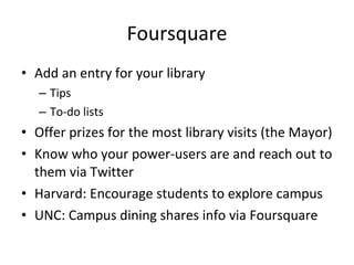 Foursquare Add an entry for your library Tips To-do lists Offer prizes for the most library visits (the Mayor) Know who your power-users are and reach out to them via Twitter Harvard: Encourage students to explore campus UNC: Campus dining shares info via Foursquare 