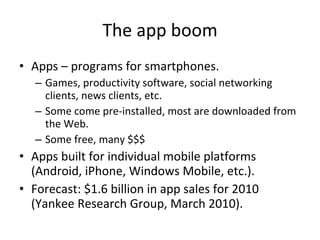 The app boom Apps – programs for smartphones. Games, productivity software, social networking clients, news clients, etc. Some come pre-installed, most are downloaded from the Web.  Some free, many $$$ Apps built for individual mobile platforms (Android, iPhone, Windows Mobile, etc.). Forecast: $1.6 billion in app sales for 2010 (Yankee Research Group, March 2010). 