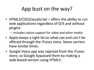 App bust on the way? HTML5/CSS3/JavaScript – offers the ability to run web applications regardless of O/S and without plugins Includes native support for video and other media. Apple keeps a tight lid on what can and can’t be offered through the iTunes store. Some carriers have similar limits. Google Voice app was rejected from the iTunes store, so Google bypassed them by making a web-based version using HTML5. 