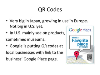 QR Codes Very big in Japan, growing in use in Europe. Not big in U.S. yet. In U.S. mainly see on products, sometimes museums. Google is putting QR codes at local businesses with link to the  business’ Google Place page. 