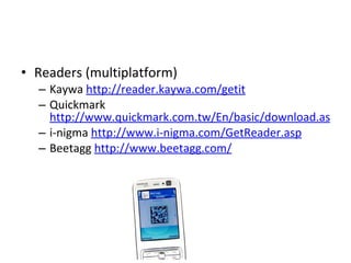 Readers (multiplatform) Kaywa  http://reader.kaywa.com/getit Quickmark  http://www.quickmark.com.tw/En/basic/download.asp i-nigma  http://www.i-nigma.com/GetReader.asp   Beetagg  http://www.beetagg.com/ 