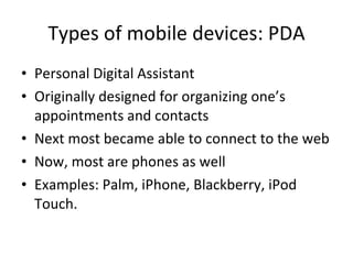 Types of mobile devices: PDA Personal Digital Assistant Originally designed for organizing one’s appointments and contacts Next most became able to connect to the web Now, most are phones as well Examples: Palm, iPhone, Blackberry, iPod Touch. 