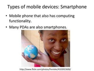 Types of mobile devices: Smartphone Mobile phone that also has computing functionality. Many PDAs are also smartphones. http://www.flickr.com/photos/frerieke/4103923606/ 