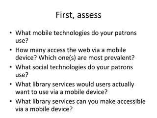 First, assess What mobile technologies do your patrons use? How many access the web via a mobile device? Which one(s) are most prevalent?  What social technologies do your patrons use? What library services would users actually want to use via a mobile device? What library services can you make accessible via a mobile device? 