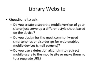 Library Website Questions to ask: Do you create a separate mobile version of your site or just serve up a different style sheet based on the device? Do you design for the most commonly-used smartphones or also design for web-enabled mobile devices (small screens)? Do you use a detection algorithm to redirect mobile users to the mobile site or make them go to a separate URL?  