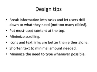 Design tips Break information into tasks and let users drill down to what they need (not too many clicks!). Put most-used content at the top. Minimize scrolling. Icons and text links are better than either alone. Shorten text to minimal amount needed. Minimize the need to type whenever possible. 