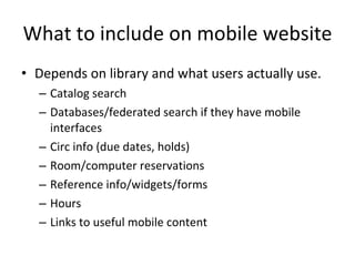 What to include on mobile website Depends on library and what users actually use. Catalog search Databases/federated search if they have mobile interfaces Circ info (due dates, holds) Room/computer reservations Reference info/widgets/forms Hours Links to useful mobile content 