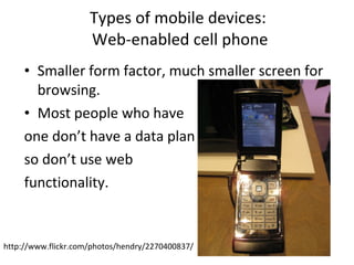 Types of mobile devices:  Web-enabled cell phone Smaller form factor, much smaller screen for browsing. Most people who have  one don’t have a data plan so don’t use web  functionality. http://www.flickr.com/photos/hendry/2270400837/ 