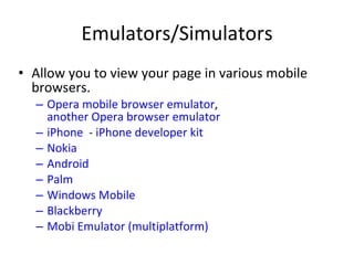 Emulators/Simulators Allow you to view your page in various mobile browsers. Opera mobile browser emulator ,  another Opera browser emulator iPhone   -  iPhone developer kit Nokia Android Palm Windows Mobile Blackberry Mobi Emulator (multiplatform) 