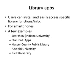 Library apps Users can install and easily access specific library functions/info.  For smartphones. A few examples Search IU (Indiana University) Stanford iApps Harper County Public Library Adelphi University Rice University 