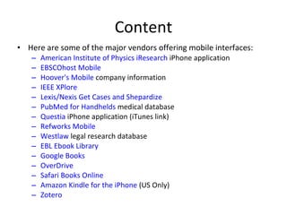 Content Here are some of the major vendors offering mobile interfaces: American Institute of Physics iResearch  iPhone application  EBSCOhost Mobile   Hoover's Mobile  company information  IEEE XPlore   Lexis/Nexis Get Cases and Shepardize   PubMed for Handhelds  medical database  Questia  iPhone application (iTunes link)  Refworks Mobile   Westlaw  legal research database  EBL Ebook Library   Google Books   OverDrive   Safari Books Online   Amazon Kindle for the iPhone  (US Only)  Zotero 