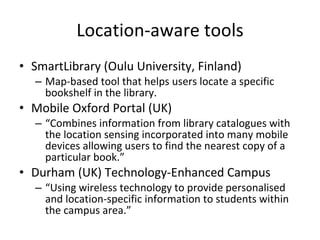 Location-aware tools SmartLibrary (Oulu University, Finland) Map-based tool that helps users locate a specific bookshelf in the library. Mobile Oxford Portal (UK) “ Combines information from library catalogues with the location sensing incorporated into many mobile devices allowing users to find the nearest copy of a particular book.”  Durham (UK) Technology-Enhanced Campus “ Using wireless technology to provide personalised and location-specific information to students within the campus area.”  