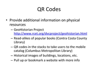 QR Codes Provide additional information on physical resources GeoHistorian Project  http://www.rcet.org/dvcproject/geohistorian.html Read-alikes of popular books (Contra Costa County Library) QR codes in the stacks to take users to the mobile catalog (Columbus Metropolitan Library) Historical images of buildings, locations, etc. Pull up or bookmark a website with more info 