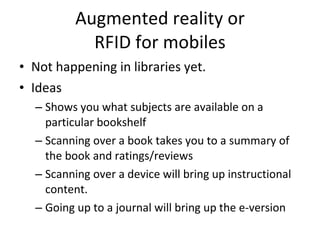 Augmented reality or RFID for mobiles Not happening in libraries yet. Ideas Shows you what subjects are available on a particular bookshelf Scanning over a book takes you to a summary of the book and ratings/reviews Scanning over a device will bring up instructional content. Going up to a journal will bring up the e-version 