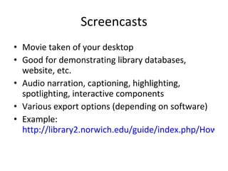 Screencasts Movie taken of your desktop Good for demonstrating library databases, website, etc. Audio narration, captioning, highlighting, spotlighting, interactive components Various export options (depending on software) Example:  http://library2.norwich.edu/guide/index.php/How_to_Use_Academic_Search_Premier   