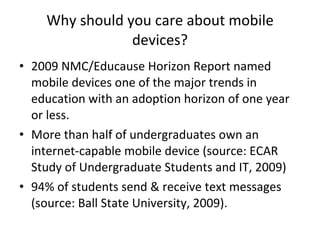 Why should you care about mobile devices? 2009 NMC/Educause Horizon Report named mobile devices one of the major trends in education with an adoption horizon of one year or less. More than half of undergraduates own an internet-capable mobile device (source: ECAR Study of Undergraduate Students and IT, 2009) 94% of students send & receive text messages (source: Ball State University, 2009). 