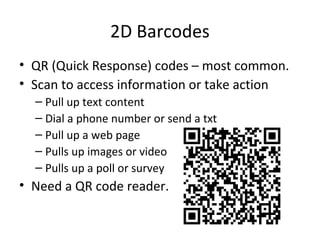 2D Barcodes
• QR (Quick Response) codes – most common.
• Scan to access information or take action
– Pull up text content
– Dial a phone number or send a txt
– Pull up a web page
– Pulls up images or video
– Pulls up a poll or survey
• Need a QR code reader.
 