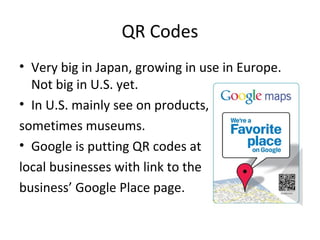 QR Codes
• Very big in Japan, growing in use in Europe.
Not big in U.S. yet.
• In U.S. mainly see on products,
sometimes museums.
• Google is putting QR codes at
local businesses with link to the
business’ Google Place page.
 