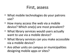 First, assess
• What mobile technologies do your patrons
use?
• How many access the web via a mobile
device? Which one(s) are most prevalent?
• What library services would users actually
want to use via a mobile device?
• What library services can you make accessible
via a mobile device?
• Are other units on campus or municipalities
designing mobile apps or sites?
 