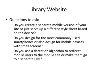 Library Website
• Questions to ask:
– Do you create a separate mobile version of your
site or just serve up a different style sheet based
on the device?
– Do you design for the most commonly-used
smartphones or also design for mobile devices
with small screens?
– Do you use a detection algorithm to redirect
mobile users to the mobile site or make them go
to a separate URL?
 
