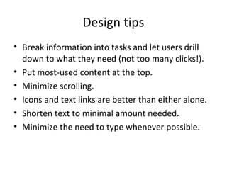 Design tips
• Break information into tasks and let users drill
down to what they need (not too many clicks!).
• Put most-used content at the top.
• Minimize scrolling.
• Icons and text links are better than either alone.
• Shorten text to minimal amount needed.
• Minimize the need to type whenever possible.
 