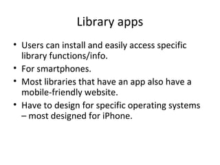 Library apps
• Users can install and easily access specific
library functions/info.
• For smartphones.
• Most libraries that have an app also have a
mobile-friendly website.
• Have to design for specific operating systems
– most designed for iPhone.
 