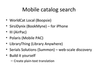 Mobile catalog search
• WorldCat Local (Boopsie)
• SirsiDynix (BookMyne) – for iPhone
• III (AirPac)
• Polaris (Mobile PAC)
• LibraryThing (Library Anywhere)
• Serials Solutions (Summon) – web-scale discovery
• Build it yourself
– Create plain-text translation
 