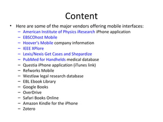 Content
• Here are some of the major vendors offering mobile interfaces:
– American Institute of Physics iResearch iPhone application
– EBSCOhost Mobile
– Hoover's Mobile company information
– IEEE XPlore
– Lexis/Nexis Get Cases and Shepardize
– PubMed for Handhelds medical database
– Questia iPhone application (iTunes link)
– Refworks Mobile
– Westlaw legal research database
– EBL Ebook Library
– Google Books
– OverDrive
– Safari Books Online
– Amazon Kindle for the iPhone
– Zotero
 