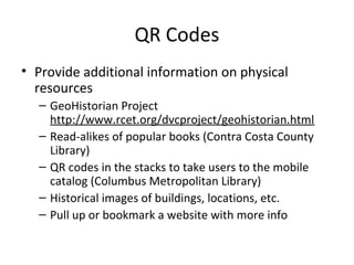 QR Codes
• Provide additional information on physical
resources
– GeoHistorian Project
http://www.rcet.org/dvcproject/geohistorian.html
– Read-alikes of popular books (Contra Costa County
Library)
– QR codes in the stacks to take users to the mobile
catalog (Columbus Metropolitan Library)
– Historical images of buildings, locations, etc.
– Pull up or bookmark a website with more info
 